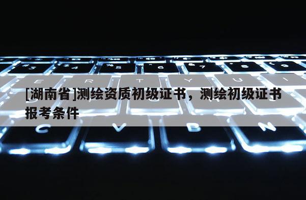 [湖南省]测绘资质初级证书，测绘初级证书报考条件