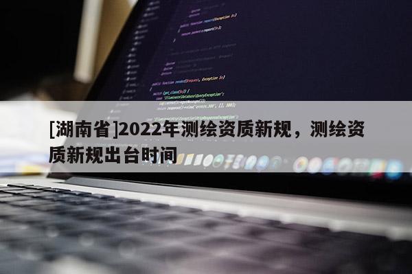 [湖南省]2022年测绘资质新规，测绘资质新规出台时间