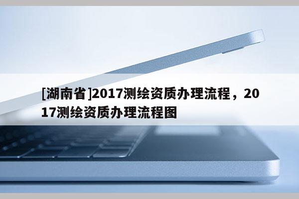 [湖南省]2017测绘资质办理流程，2017测绘资质办理流程图