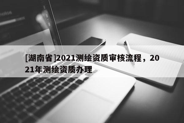 [湖南省]2021测绘资质审核流程，2021年测绘资质办理