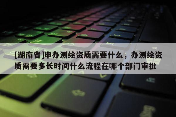 [湖南省]申办测绘资质需要什么，办测绘资质需要多长时间什么流程在哪个部门审批