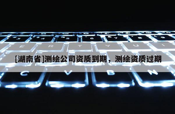 [湖南省]测绘公司资质到期，测绘资质过期