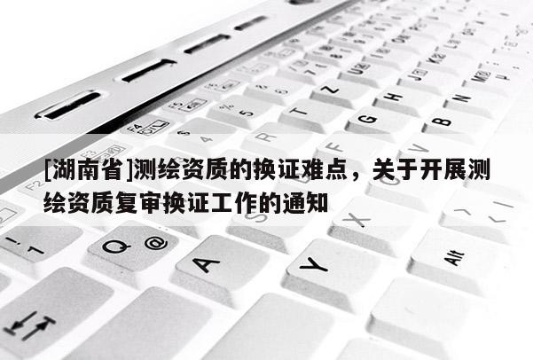 [湖南省]测绘资质的换证难点，关于开展测绘资质复审换证工作的通知