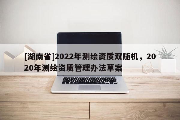 [湖南省]2022年测绘资质双随机，2020年测绘资质管理办法草案