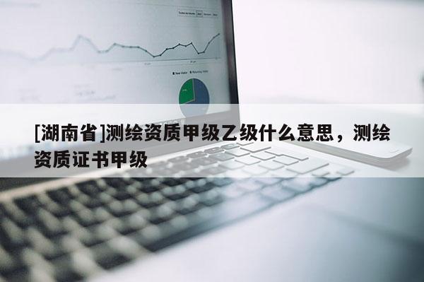 [湖南省]测绘资质甲级乙级什么意思，测绘资质证书甲级