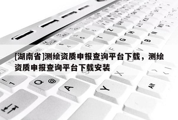 [湖南省]测绘资质申报查询平台下载，测绘资质申报查询平台下载安装