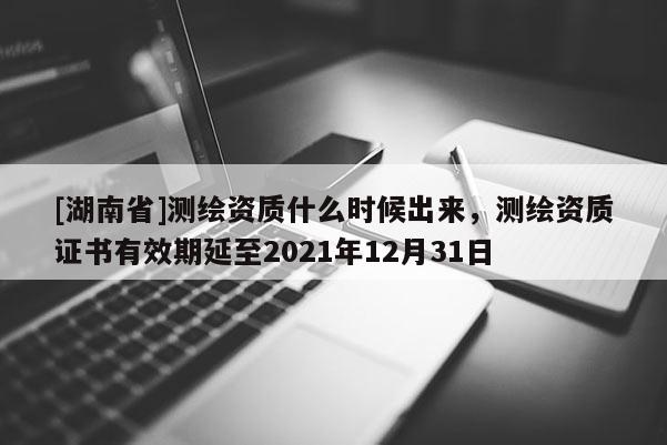 [湖南省]测绘资质什么时候出来，测绘资质证书有效期延至2021年12月31日