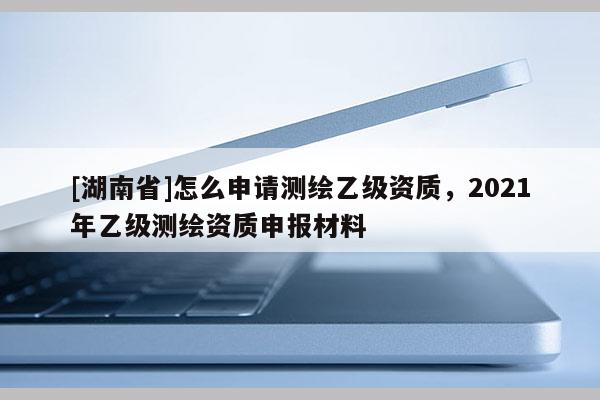 [湖南省]怎么申请测绘乙级资质，2021年乙级测绘资质申报材料