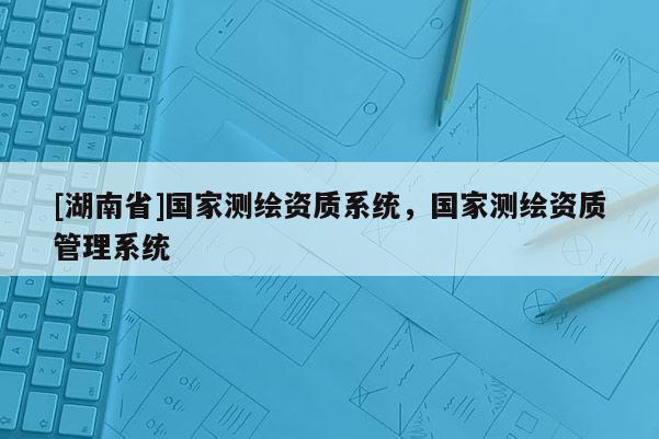 [湖南省]国家测绘资质系统，国家测绘资质管理系统