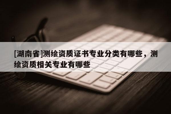 [湖南省]测绘资质证书专业分类有哪些，测绘资质相关专业有哪些