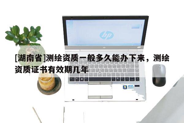 [湖南省]测绘资质一般多久能办下来，测绘资质证书有效期几年