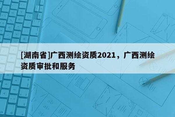 [湖南省]广西测绘资质2021，广西测绘资质审批和服务