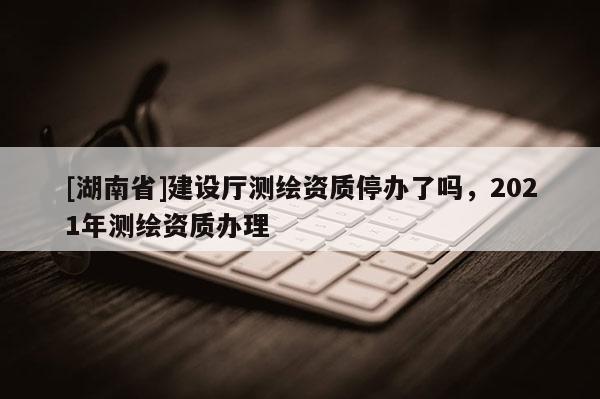 [湖南省]建设厅测绘资质停办了吗，2021年测绘资质办理