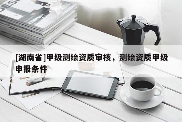 [湖南省]甲级测绘资质审核，测绘资质甲级申报条件