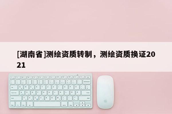 [湖南省]测绘资质转制，测绘资质换证2021