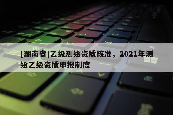 [湖南省]乙级测绘资质核准，2021年测绘乙级资质申报制度