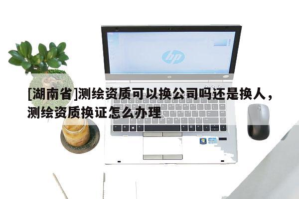 [湖南省]测绘资质可以换公司吗还是换人，测绘资质换证怎么办理