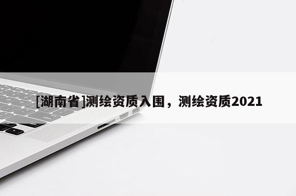 [湖南省]测绘资质入围，测绘资质2021