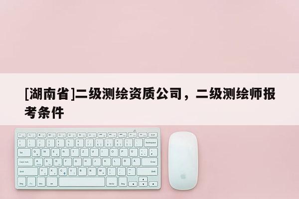 [湖南省]二级测绘资质公司，二级测绘师报考条件