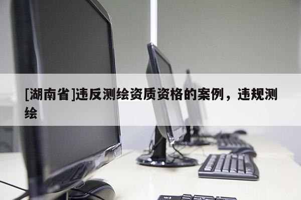 [湖南省]违反测绘资质资格的案例，违规测绘