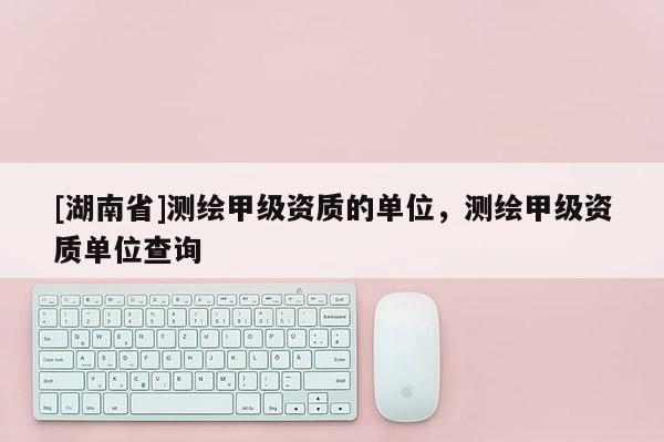 [湖南省]测绘甲级资质的单位，测绘甲级资质单位查询