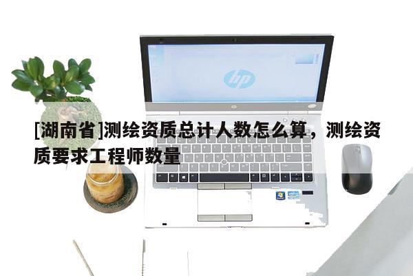 [湖南省]测绘资质总计人数怎么算，测绘资质要求工程师数量