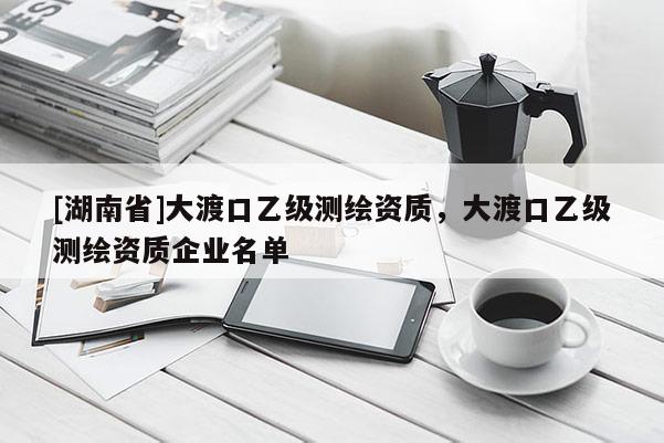 [湖南省]大渡口乙级测绘资质，大渡口乙级测绘资质企业名单