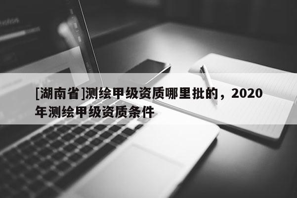 [湖南省]测绘甲级资质哪里批的，2020年测绘甲级资质条件