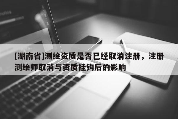 [湖南省]测绘资质是否已经取消注册，注册测绘师取消与资质挂钩后的影响