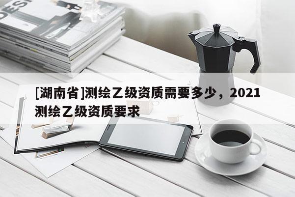 [湖南省]测绘乙级资质需要多少，2021测绘乙级资质要求
