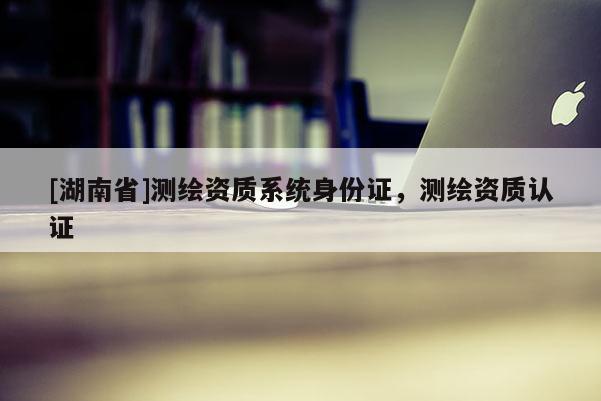 [湖南省]测绘资质系统身份证，测绘资质认证