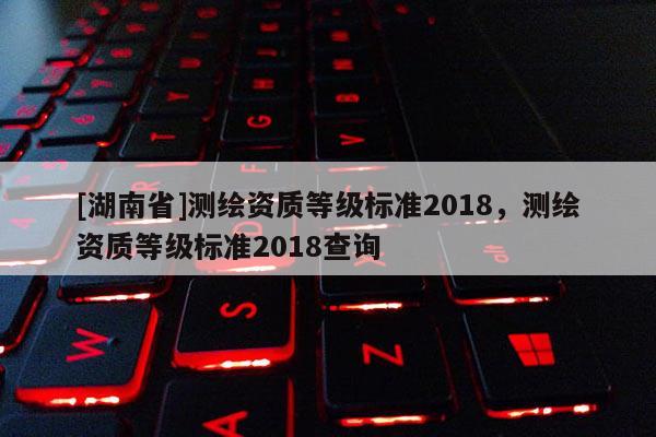 [湖南省]测绘资质等级标准2018，测绘资质等级标准2018查询