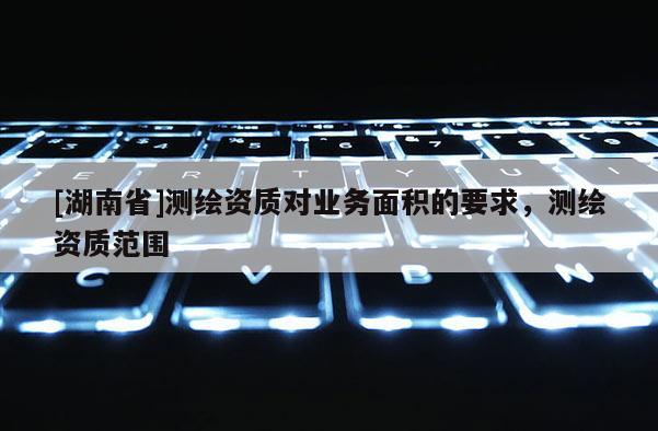 [湖南省]测绘资质对业务面积的要求，测绘资质范围