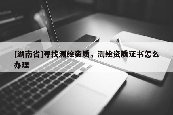 [湖南省]寻找测绘资质，测绘资质证书怎么办理
