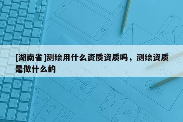 [湖南省]测绘用什么资质资质吗，测绘资质是做什么的