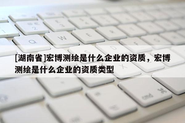 [湖南省]宏博测绘是什么企业的资质，宏博测绘是什么企业的资质类型