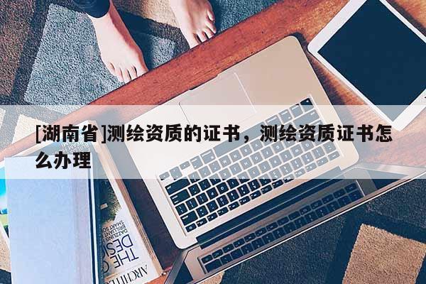 [湖南省]测绘资质的证书，测绘资质证书怎么办理