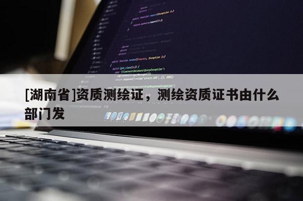 [湖南省]资质测绘证，测绘资质证书由什么部门发