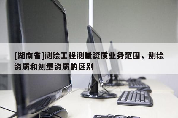 [湖南省]测绘工程测量资质业务范围，测绘资质和测量资质的区别