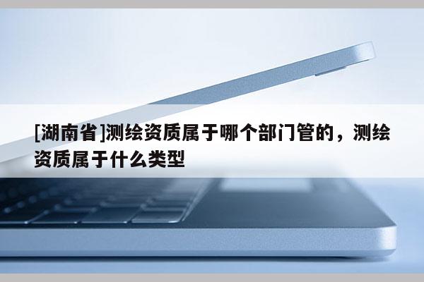 [湖南省]测绘资质属于哪个部门管的，测绘资质属于什么类型