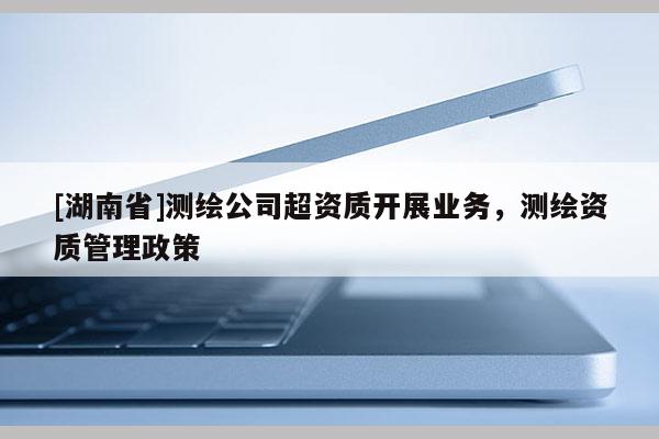 [湖南省]测绘公司超资质开展业务，测绘资质管理政策