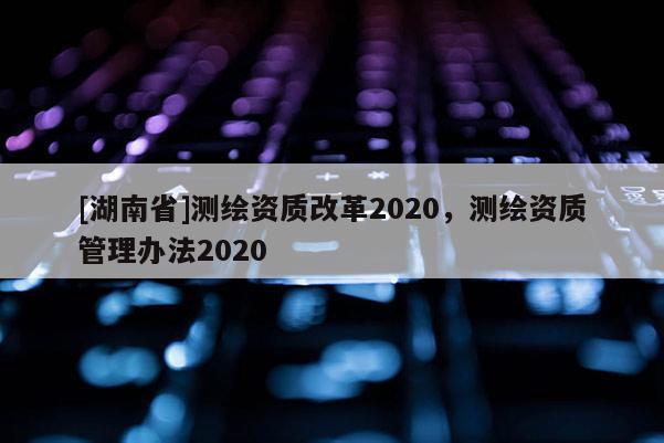 [湖南省]测绘资质改革2020，测绘资质管理办法2020