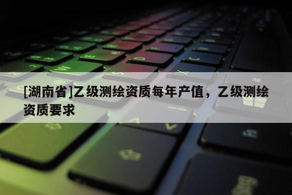 [湖南省]乙级测绘资质每年产值，乙级测绘资质要求