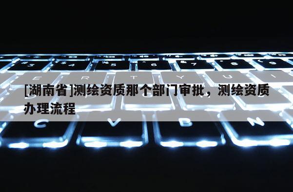 [湖南省]测绘资质那个部门审批，测绘资质办理流程