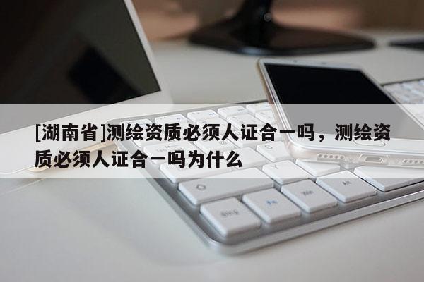 [湖南省]测绘资质必须人证合一吗，测绘资质必须人证合一吗为什么