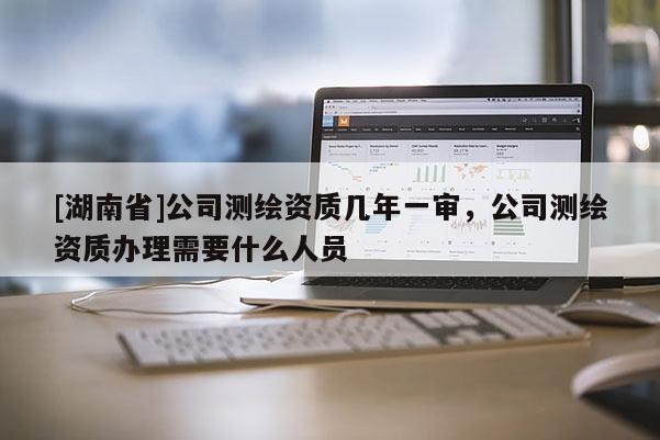 [湖南省]公司测绘资质几年一审，公司测绘资质办理需要什么人员