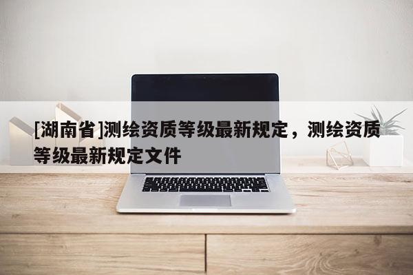 [湖南省]测绘资质等级最新规定，测绘资质等级最新规定文件