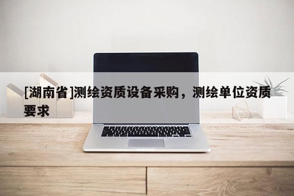 [湖南省]测绘资质设备采购，测绘单位资质要求