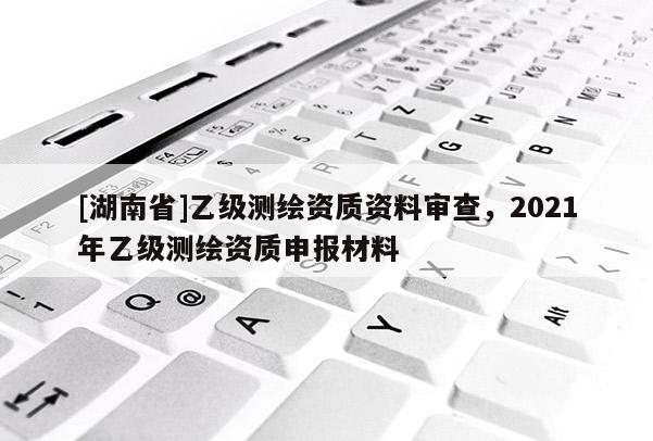 [湖南省]乙级测绘资质资料审查，2021年乙级测绘资质申报材料