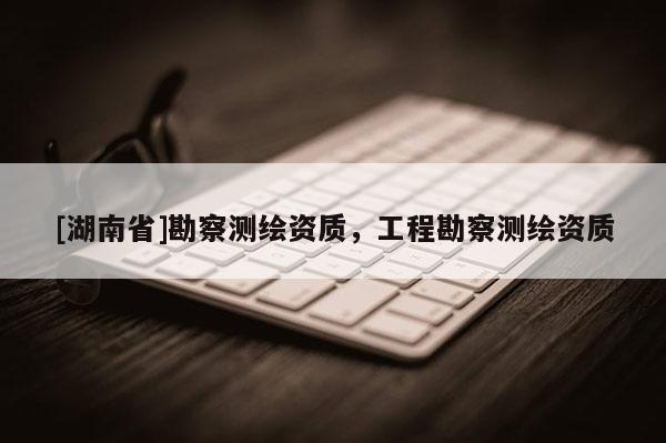 [湖南省]勘察测绘资质，工程勘察测绘资质